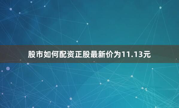 股市如何配资正股最新价为11.13元