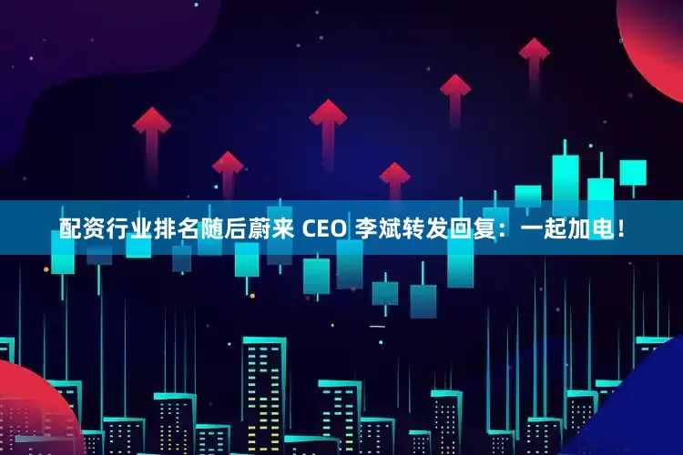 配资行业排名随后蔚来 CEO 李斌转发回复：一起加电！