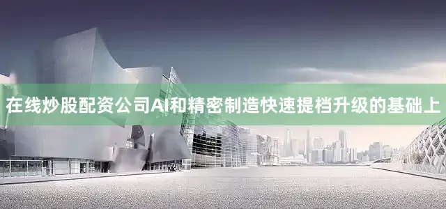 在线炒股配资公司AI和精密制造快速提档升级的基础上
