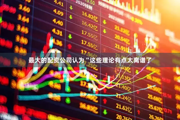 最大的配资公司认为“这些理论有点太离谱了