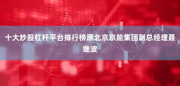 十大炒股杠杆平台排行榜原北京京能集团副总经理聂继波