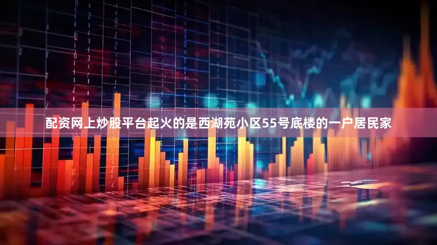 配资网上炒股平台起火的是西湖苑小区55号底楼的一户居民家