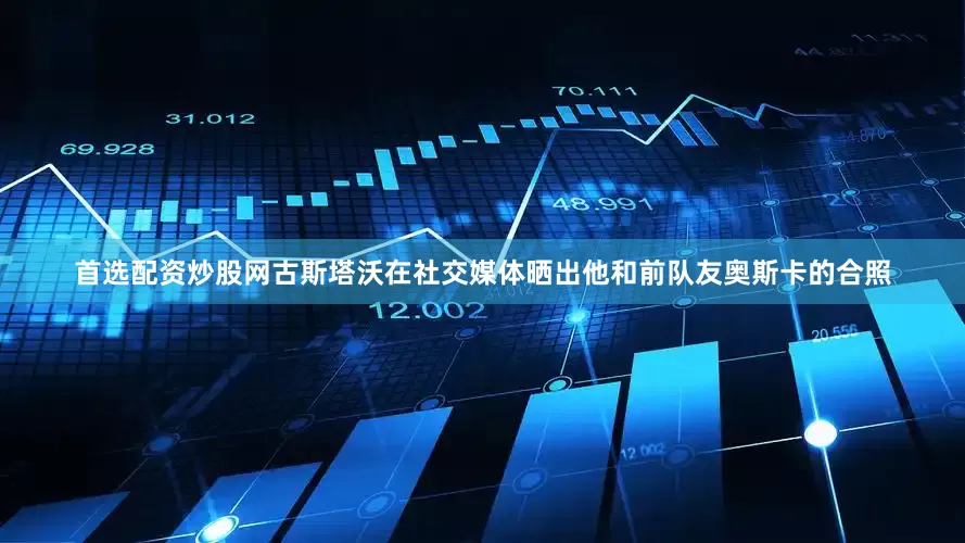 首选配资炒股网古斯塔沃在社交媒体晒出他和前队友奥斯卡的合照