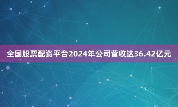 全国股票配资平台2024年公司营收达36.42亿元
