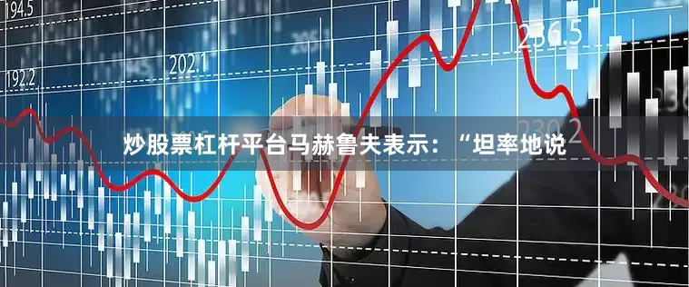 炒股票杠杆平台马赫鲁夫表示：“坦率地说
