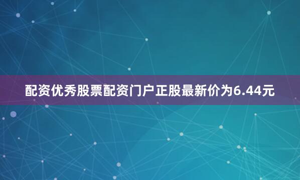 配资优秀股票配资门户正股最新价为6.44元