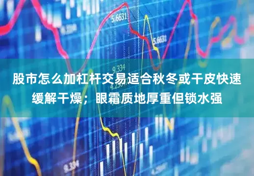 股市怎么加杠杆交易适合秋冬或干皮快速缓解干燥；眼霜质地厚重但锁水强