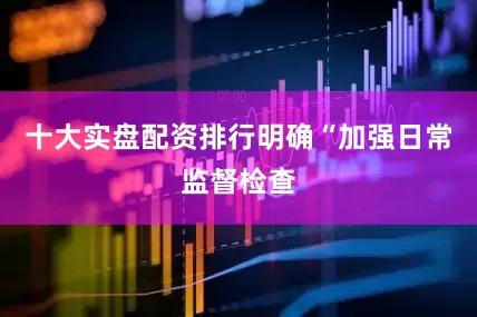 十大实盘配资排行明确“加强日常监督检查