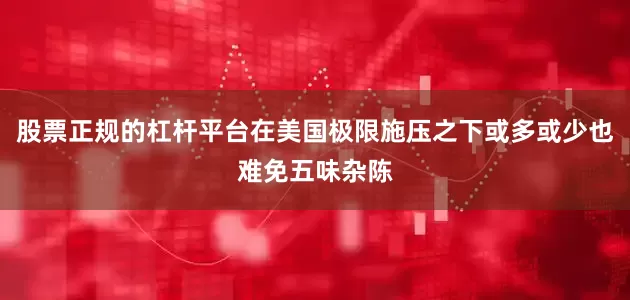 股票正规的杠杆平台在美国极限施压之下或多或少也难免五味杂陈