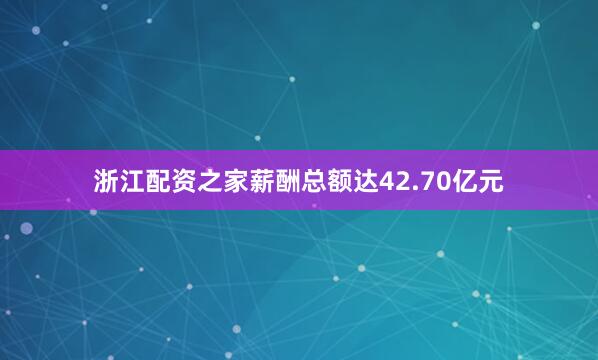 浙江配资之家薪酬总额达42.70亿元