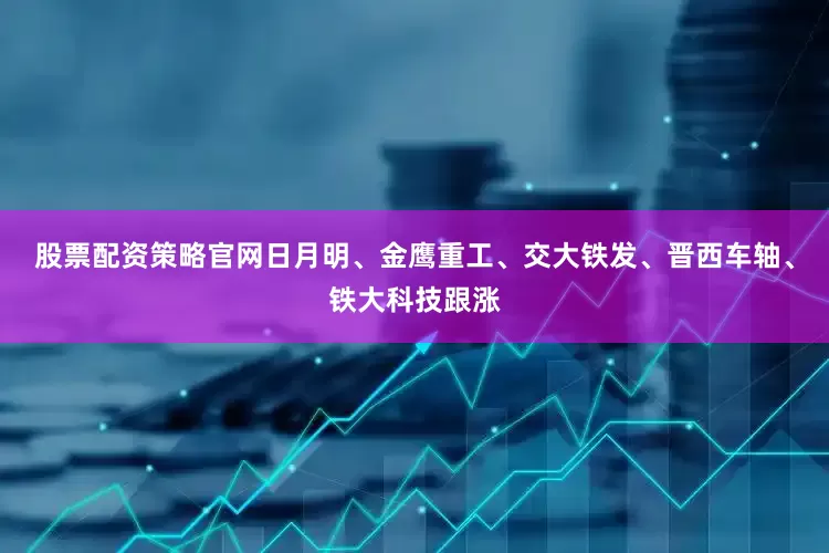 股票配资策略官网日月明、金鹰重工、交大铁发、晋西车轴、铁大科技跟涨